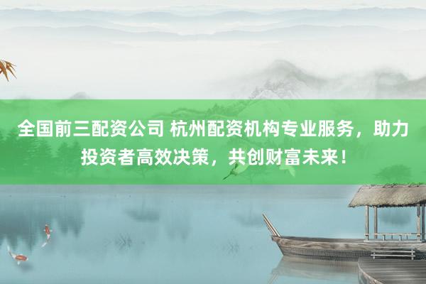 全国前三配资公司 杭州配资机构专业服务，助力投资者高效决策，共创财富未来！