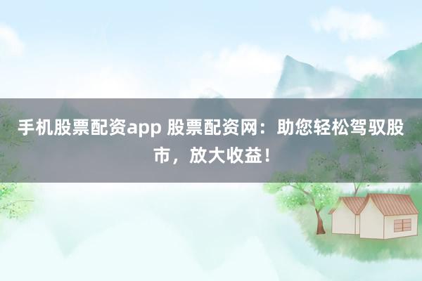 手机股票配资app 股票配资网：助您轻松驾驭股市，放大收益！