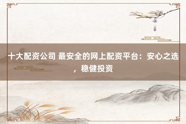 十大配资公司 最安全的网上配资平台：安心之选，稳健投资