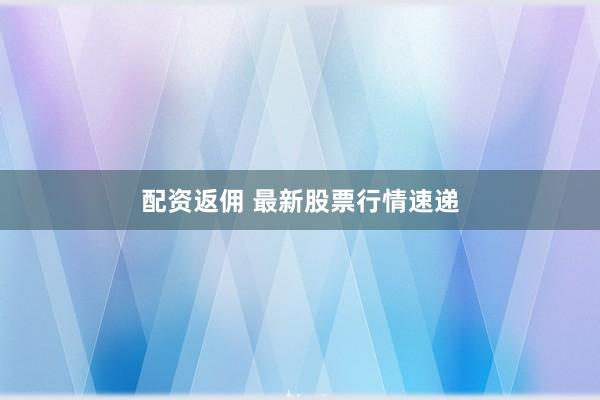配资返佣 最新股票行情速递