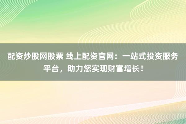 配资炒股网股票 线上配资官网：一站式投资服务平台，助力您实现财富增长！