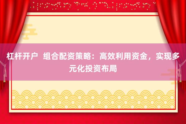杠杆开户  组合配资策略：高效利用资金，实现多元化投资布局