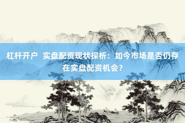 杠杆开户  实盘配资现状探析：如今市场是否仍存在实盘配资机会？