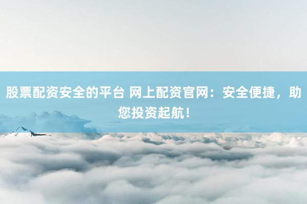 股票配资安全的平台 网上配资官网：安全便捷，助您投资起航！