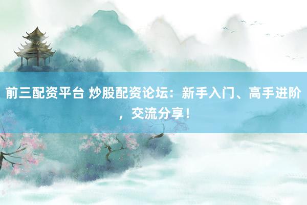 前三配资平台 炒股配资论坛：新手入门、高手进阶，交流分享！