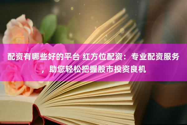 配资有哪些好的平台 红方位配资：专业配资服务，助您轻松把握股市投资良机