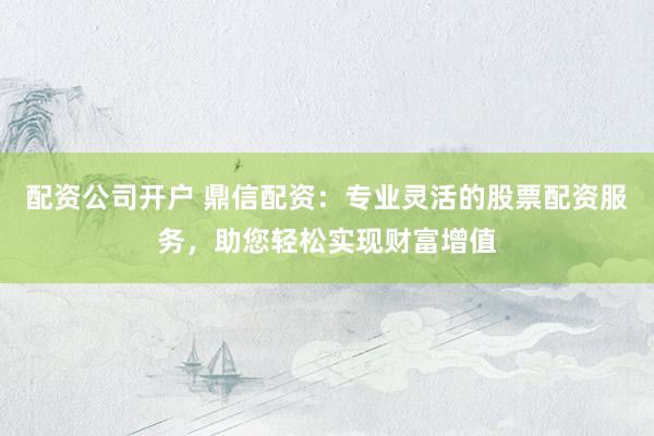 配资公司开户 鼎信配资：专业灵活的股票配资服务，助您轻松实现财富增值