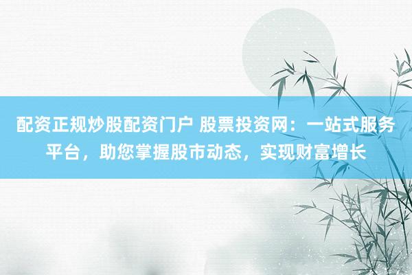 配资正规炒股配资门户 股票投资网：一站式服务平台，助您掌握股市动态，实现财富增长