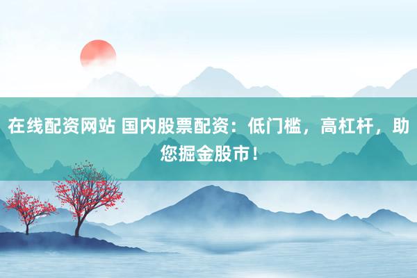 在线配资网站 国内股票配资：低门槛，高杠杆，助您掘金股市！