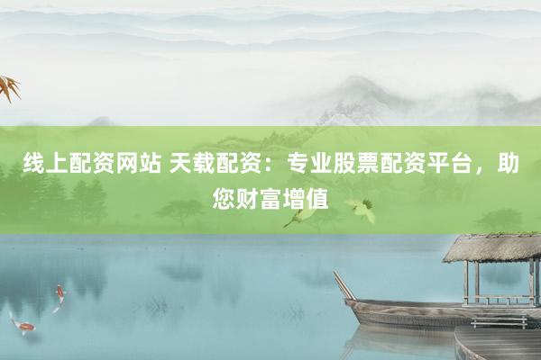线上配资网站 天载配资：专业股票配资平台，助您财富增值