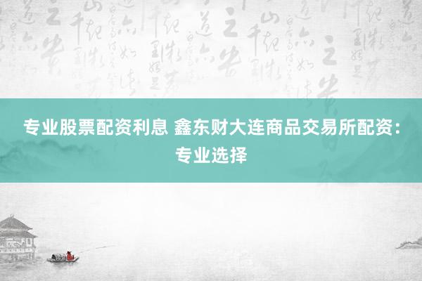 专业股票配资利息 鑫东财大连商品交易所配资：专业选择