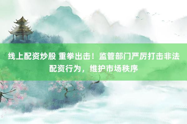 线上配资炒股 重拳出击！监管部门严厉打击非法配资行为，维护市场秩序
