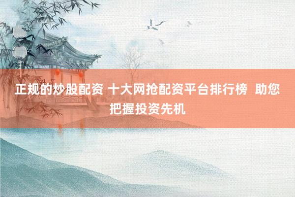正规的炒股配资 十大网抢配资平台排行榜  助您把握投资先机