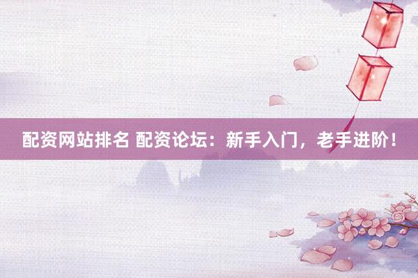 配资网站排名 配资论坛：新手入门，老手进阶！