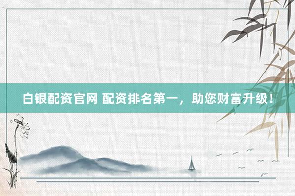 白银配资官网 配资排名第一，助您财富升级！