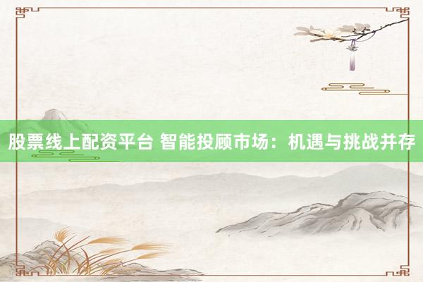 股票线上配资平台 智能投顾市场：机遇与挑战并存