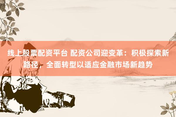 线上股票配资平台 配资公司迎变革：积极探索新路径，全面转型以适应金融市场新趋势