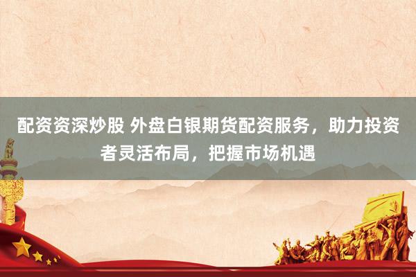 配资资深炒股 外盘白银期货配资服务，助力投资者灵活布局，把握市场机遇