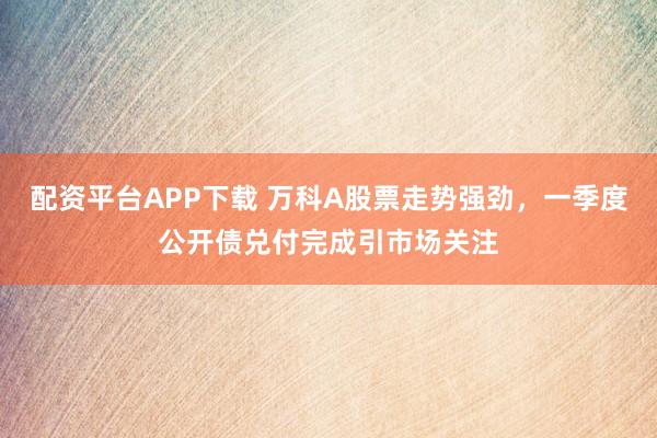 配资平台APP下载 万科A股票走势强劲，一季度公开债兑付完成引市场关注