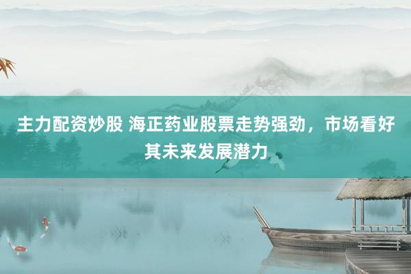 主力配资炒股 海正药业股票走势强劲，市场看好其未来发展潜力