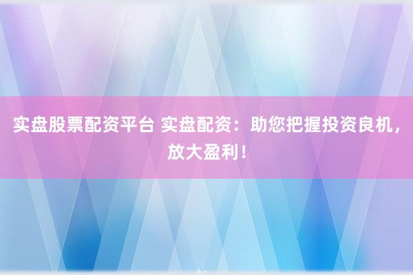 实盘股票配资平台 实盘配资：助您把握投资良机，放大盈利！