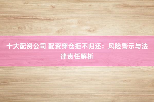 十大配资公司 配资穿仓拒不归还：风险警示与法律责任解析