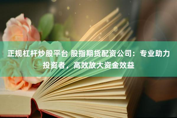 正规杠杆炒股平台 股指期货配资公司：专业助力投资者，高效放大资金效益