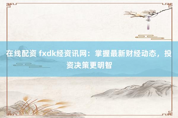 在线配资 fxdk经资讯网:掌握最新财经动态,投资决策更明智