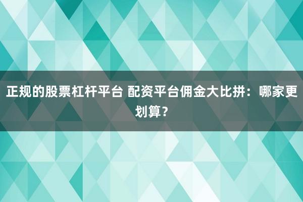 正规的股票杠杆平台 配资平台佣金大比拼：哪家更划算？