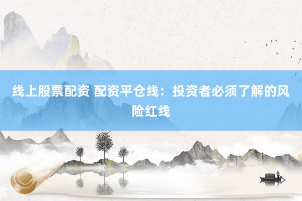 线上股票配资 配资平仓线：投资者必须了解的风险红线