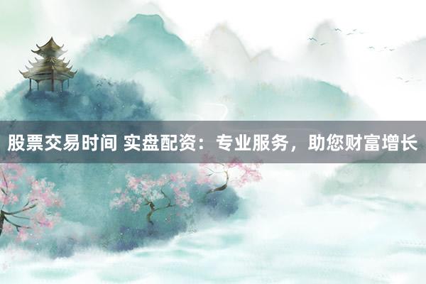 股票交易时间 实盘配资：专业服务，助您财富增长