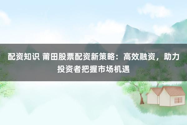 配资知识 莆田股票配资新策略：高效融资，助力投资者把握市场机遇