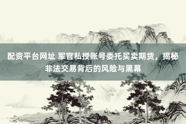 配资平台网址 军官私授账号委托买卖期货，揭秘非法交易背后的风险与黑幕