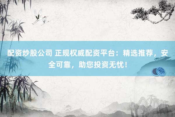 配资炒股公司 正规权威配资平台：精选推荐，安全可靠，助您投资无忧！