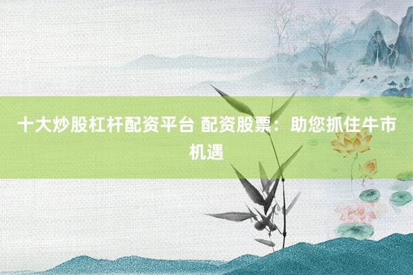十大炒股杠杆配资平台 配资股票：助您抓住牛市机遇