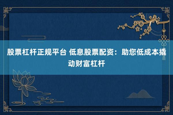 股票杠杆正规平台 低息股票配资：助您低成本撬动财富杠杆