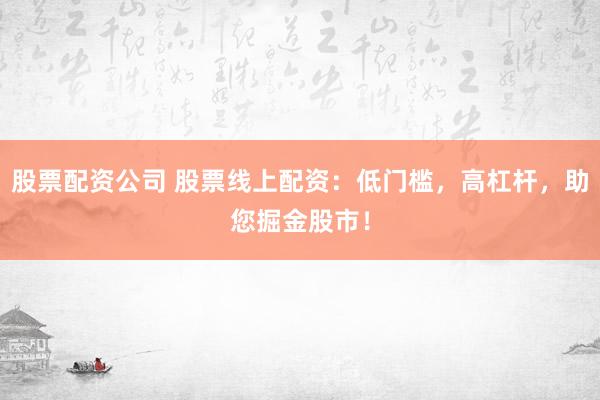 股票配资公司 股票线上配资：低门槛，高杠杆，助您掘金股市！