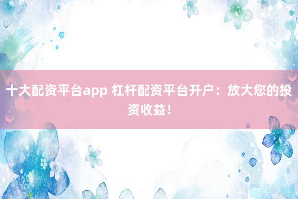十大配资平台app 杠杆配资平台开户：放大您的投资收益！