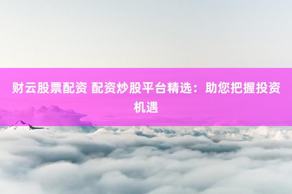 财云股票配资 配资炒股平台精选：助您把握投资机遇