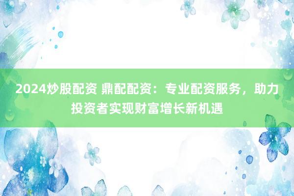 2024炒股配资 鼎配配资：专业配资服务，助力投资者实现财富增长新机遇