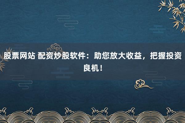 股票网站 配资炒股软件：助您放大收益，把握投资良机！