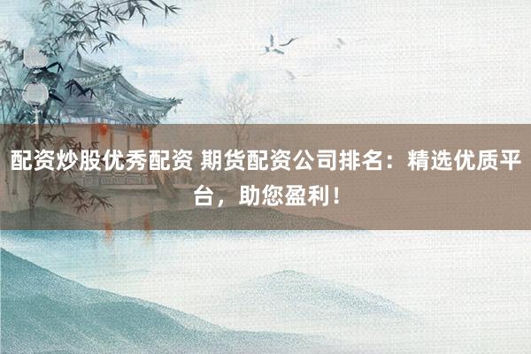 配资炒股优秀配资 期货配资公司排名：精选优质平台，助您盈利！