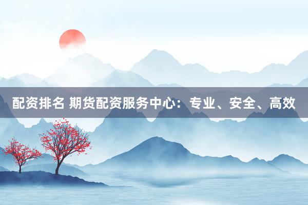 配资排名 期货配资服务中心：专业、安全、高效