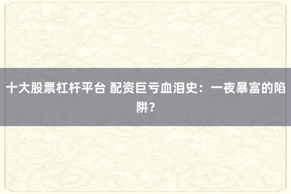 十大股票杠杆平台 配资巨亏血泪史：一夜暴富的陷阱？