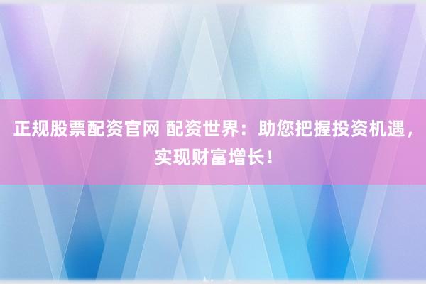 正规股票配资官网 配资世界：助您把握投资机遇，实现财富增长！