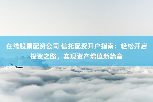 在线股票配资公司 信托配资开户指南：轻松开启投资之路，实现资产增值新篇章