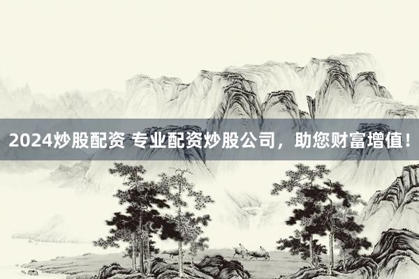 2024炒股配资 专业配资炒股公司，助您财富增值！
