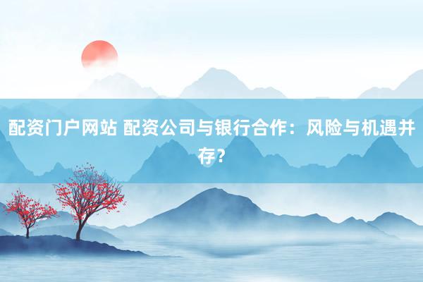 配资门户网站 配资公司与银行合作：风险与机遇并存？
