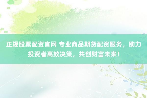 正规股票配资官网 专业商品期货配资服务，助力投资者高效决策，共创财富未来！