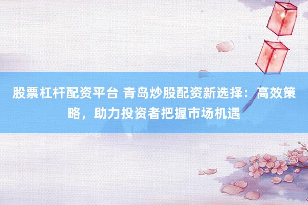 股票杠杆配资平台 青岛炒股配资新选择：高效策略，助力投资者把握市场机遇
